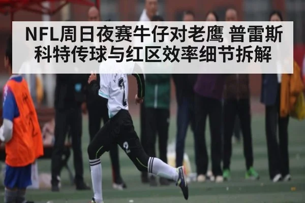NFL周日夜赛牛仔对老鹰 普雷斯科特传球与红区效率细节拆解