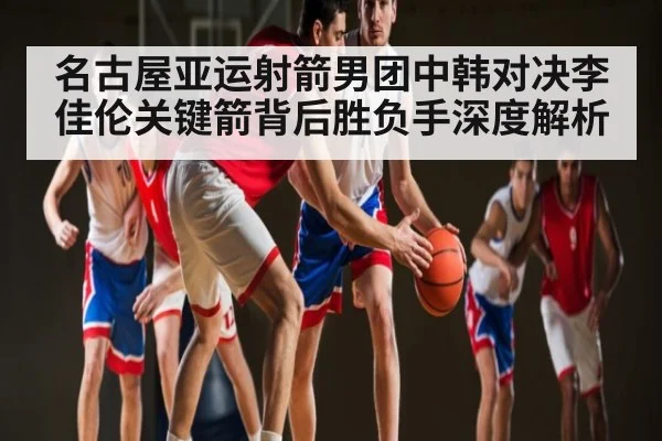 名古屋亚运射箭男团中韩对决李佳伦关键箭背后胜负手深度解析